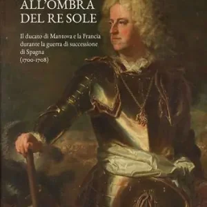 All‘ombra del Re Sole. Il ducato di Mantova e la Francia durante la guerra di successione di Spagna (1700-1708) Compra Oggi Stesso