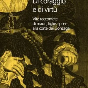 Di coraggio e di virtù. Vite raccontate di madri, figlie, spose alla corte dei Gonzaga Offerta Limitata