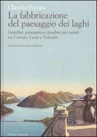 La fabbricazione del paesaggio dei laghi. Giardini, panorami e cittadine per turisti tra Ceresio, Lario e Verbano Compra Oggi Stesso